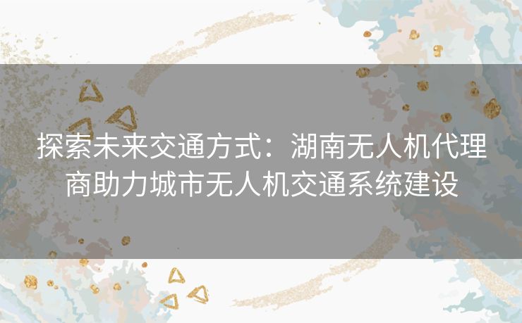 探索未来交通方式：湖南无人机代理商助力城市无人机交通系统建设