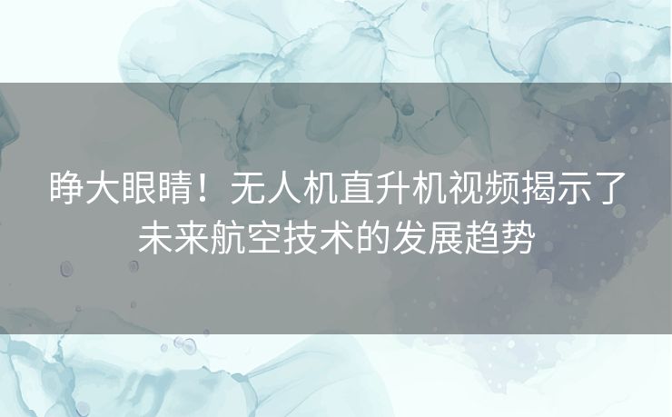 睁大眼睛！无人机直升机视频揭示了未来航空技术的发展趋势