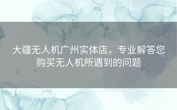 大疆无人机广州实体店，专业解答您购买无人机所遇到的问题