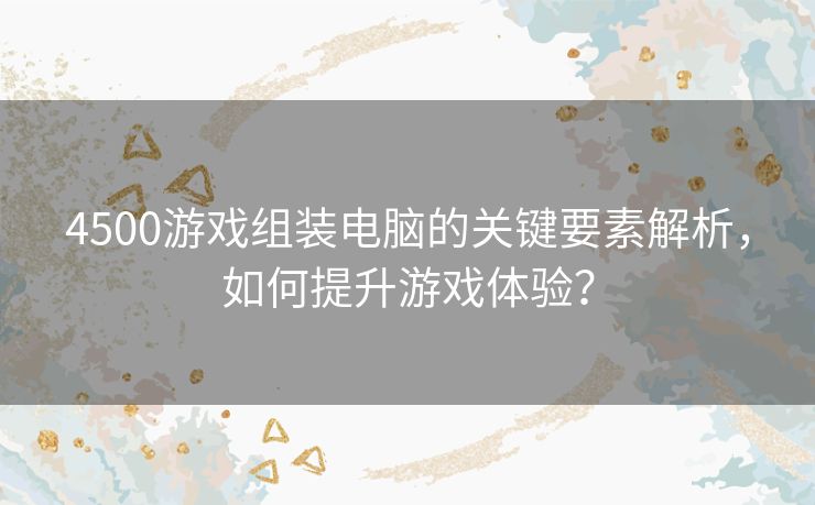 4500游戏组装电脑的关键要素解析，如何提升游戏体验？