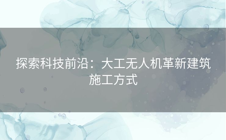 探索科技前沿：大工无人机革新建筑施工方式