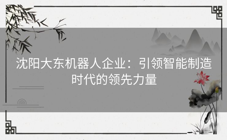 沈阳大东机器人企业：引领智能制造时代的领先力量