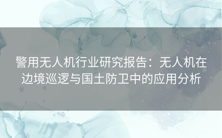 警用无人机行业研究报告：无人机在边境巡逻与国土防卫中的应用分析