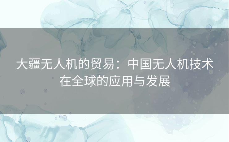 大疆无人机的贸易：中国无人机技术在全球的应用与发展