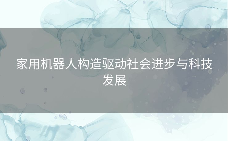 家用机器人构造驱动社会进步与科技发展