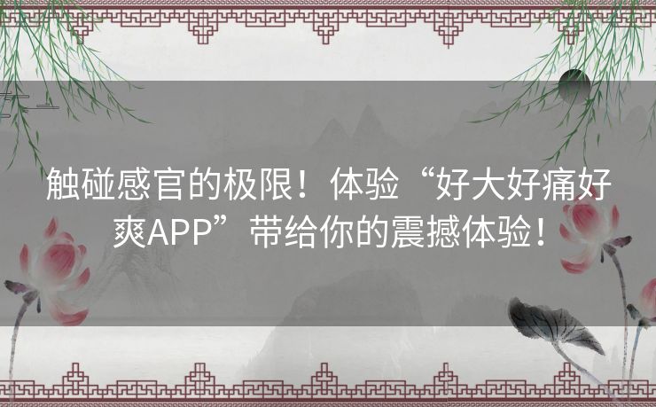 触碰感官的极限！体验“好大好痛好爽APP”带给你的震撼体验！