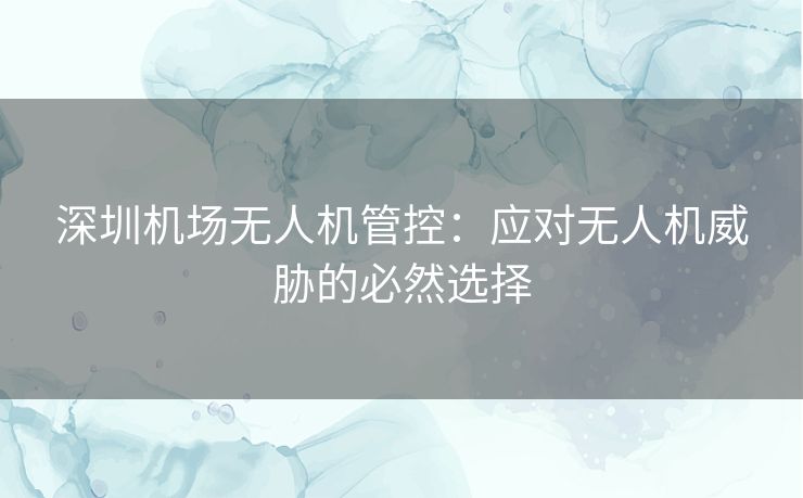 深圳机场无人机管控：应对无人机威胁的必然选择