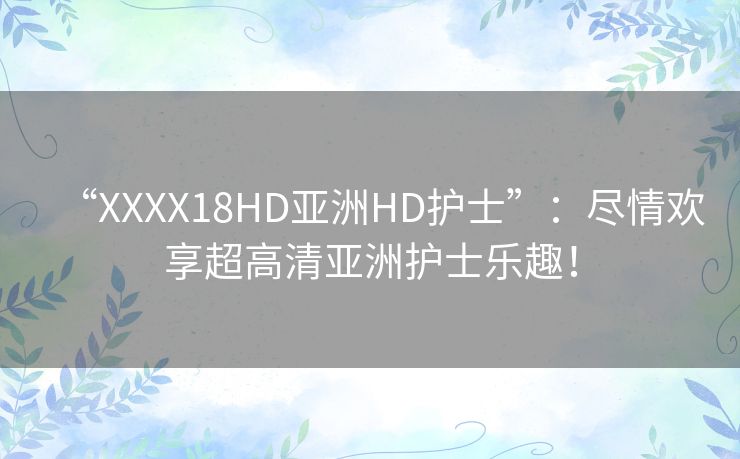 “XXXX18HD亚洲HD护士”：尽情欢享超高清亚洲护士乐趣！