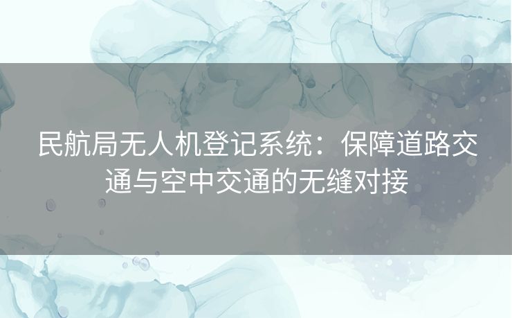 民航局无人机登记系统：保障道路交通与空中交通的无缝对接