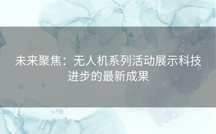 未来聚焦：无人机系列活动展示科技进步的最新成果