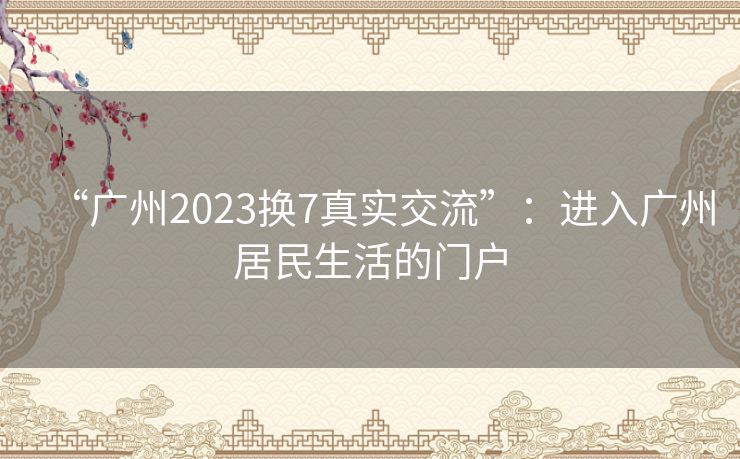 “广州2023换7真实交流”：进入广州居民生活的门户