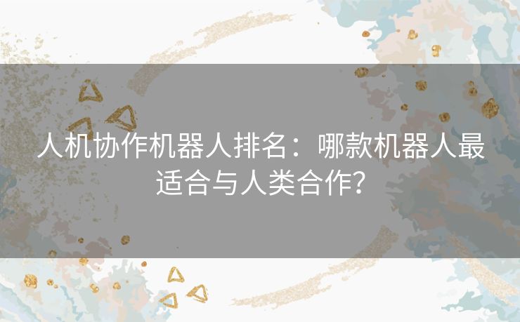 人机协作机器人排名：哪款机器人最适合与人类合作？