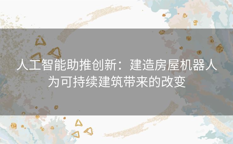 人工智能助推创新：建造房屋机器人为可持续建筑带来的改变