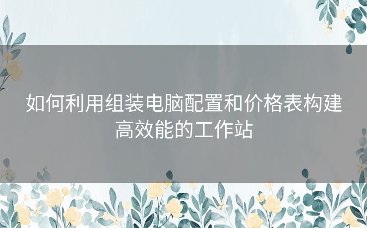 如何利用组装电脑配置和价格表构建高效能的工作站