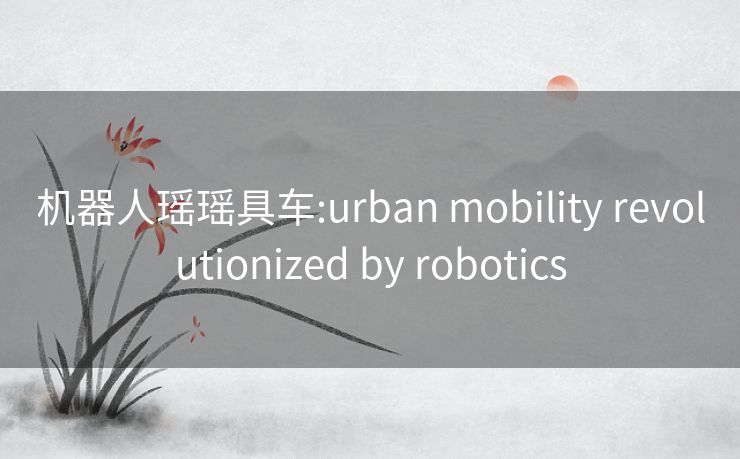 机器人瑶瑶具车:urban mobility revolutionized by robotics