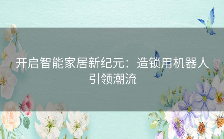 开启智能家居新纪元：造锁用机器人引领潮流