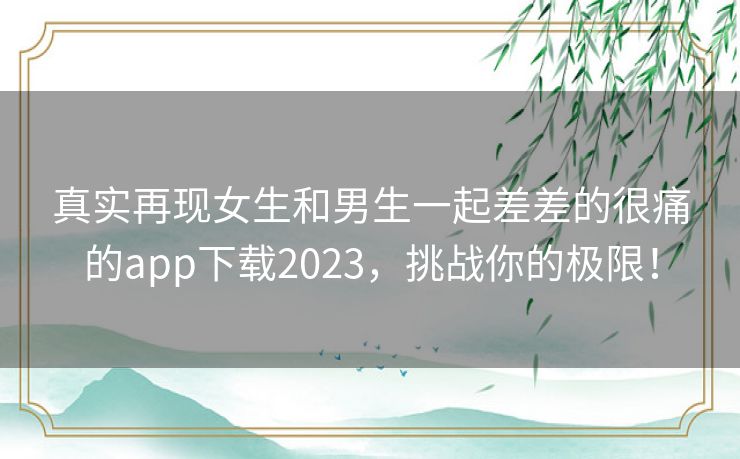 真实再现女生和男生一起差差的很痛的app下载2023，挑战你的极限！