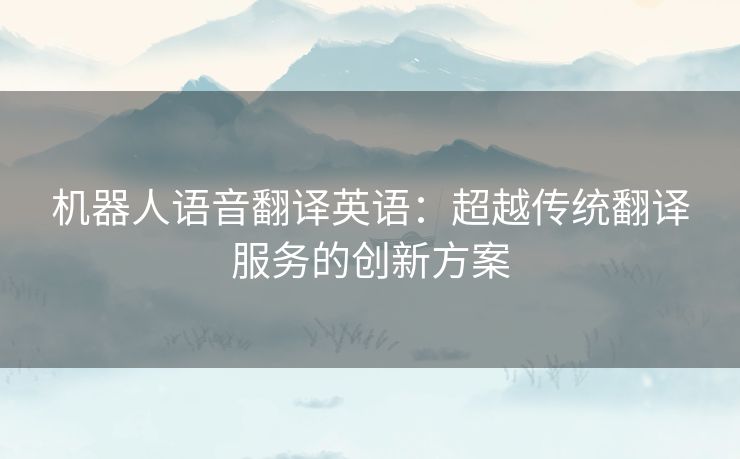 机器人语音翻译英语：超越传统翻译服务的创新方案