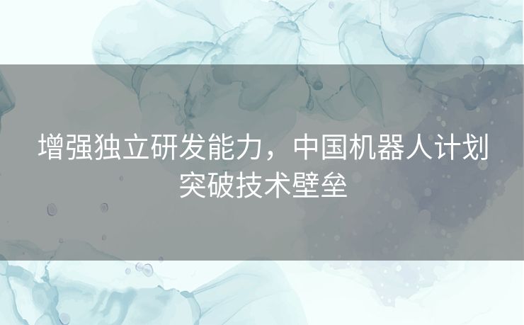 增强独立研发能力，中国机器人计划突破技术壁垒