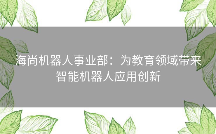 海尚机器人事业部：为教育领域带来智能机器人应用创新