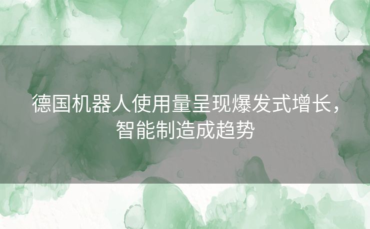 德国机器人使用量呈现爆发式增长，智能制造成趋势