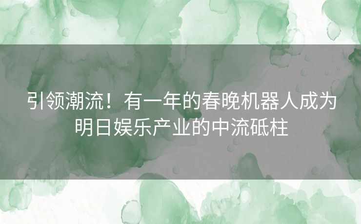 引领潮流！有一年的春晚机器人成为明日娱乐产业的中流砥柱