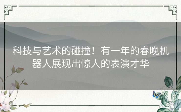 科技与艺术的碰撞！有一年的春晚机器人展现出惊人的表演才华