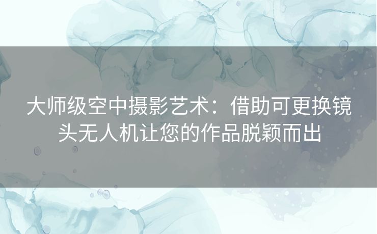 大师级空中摄影艺术：借助可更换镜头无人机让您的作品脱颖而出