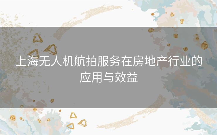 上海无人机航拍服务在房地产行业的应用与效益