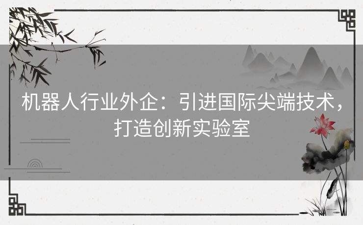 机器人行业外企：引进国际尖端技术，打造创新实验室