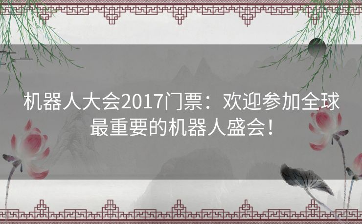 机器人大会2017门票：欢迎参加全球最重要的机器人盛会！