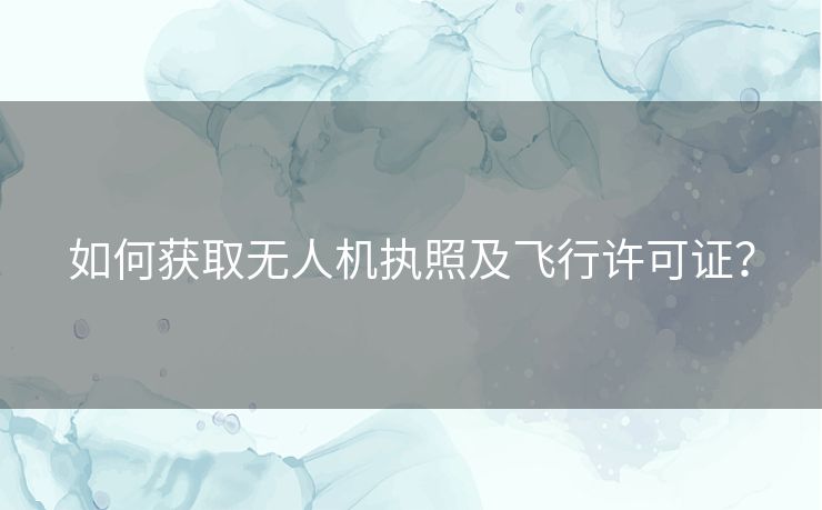 如何获取无人机执照及飞行许可证？