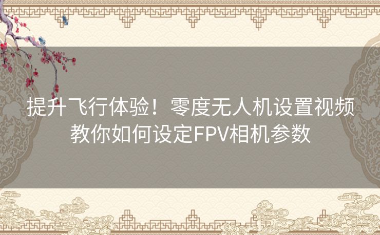 提升飞行体验！零度无人机设置视频教你如何设定FPV相机参数