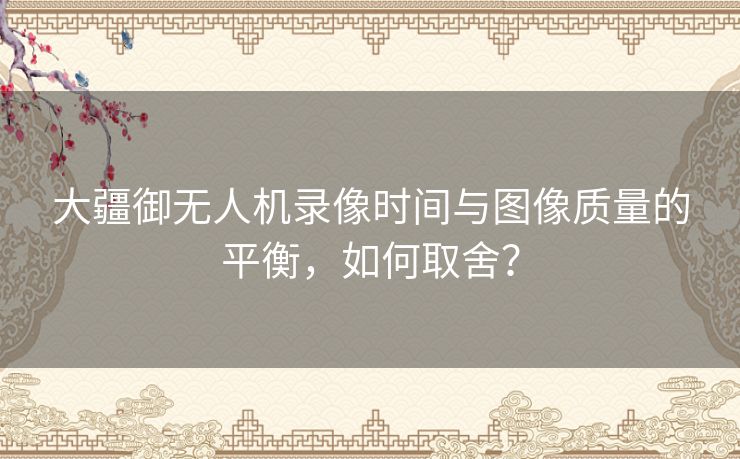 大疆御无人机录像时间与图像质量的平衡，如何取舍？