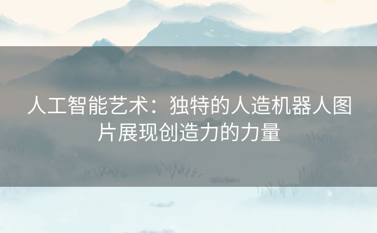 人工智能艺术：独特的人造机器人图片展现创造力的力量