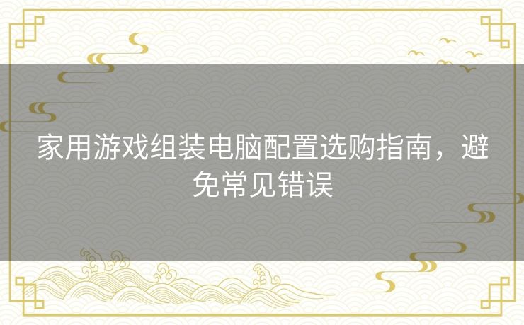 家用游戏组装电脑配置选购指南，避免常见错误