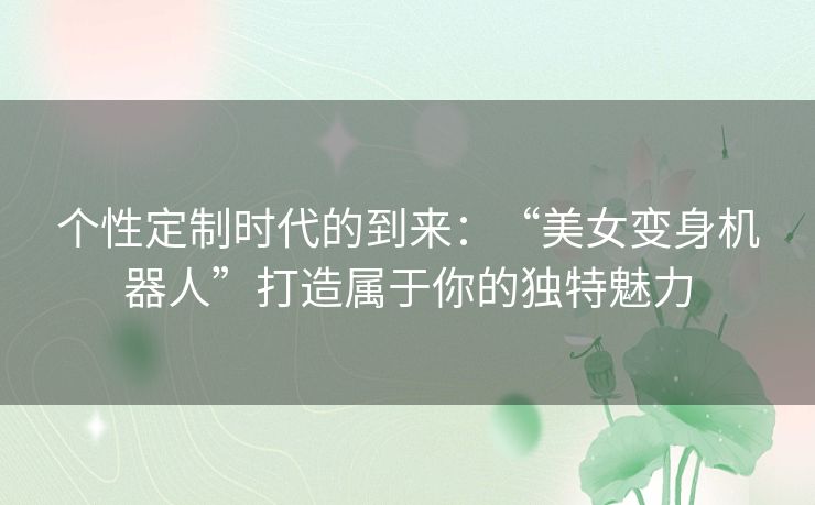 个性定制时代的到来：“美女变身机器人”打造属于你的独特魅力