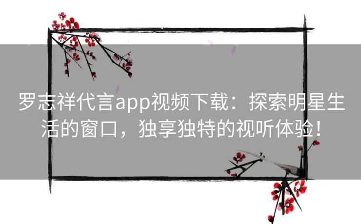 罗志祥代言app视频下载：探索明星生活的窗口，独享独特的视听体验！