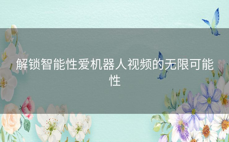 解锁智能性爱机器人视频的无限可能性