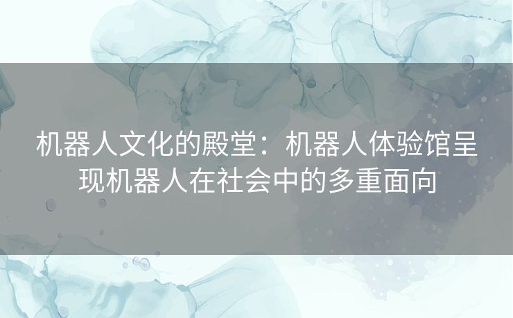 机器人文化的殿堂：机器人体验馆呈现机器人在社会中的多重面向