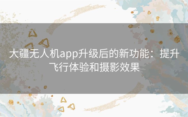 大疆无人机app升级后的新功能：提升飞行体验和摄影效果