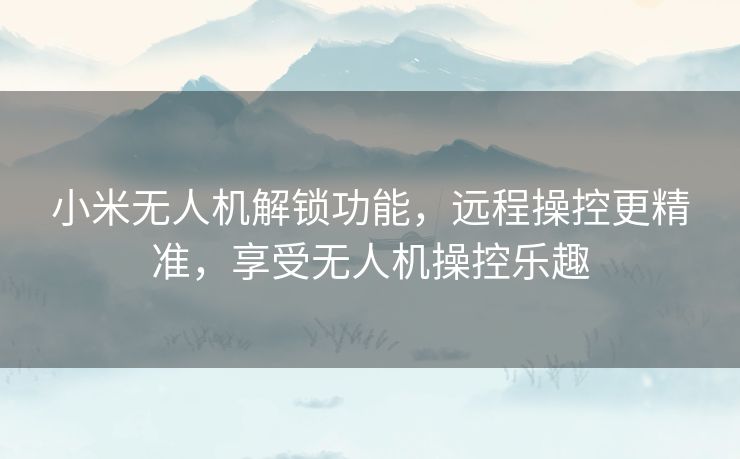 小米无人机解锁功能，远程操控更精准，享受无人机操控乐趣