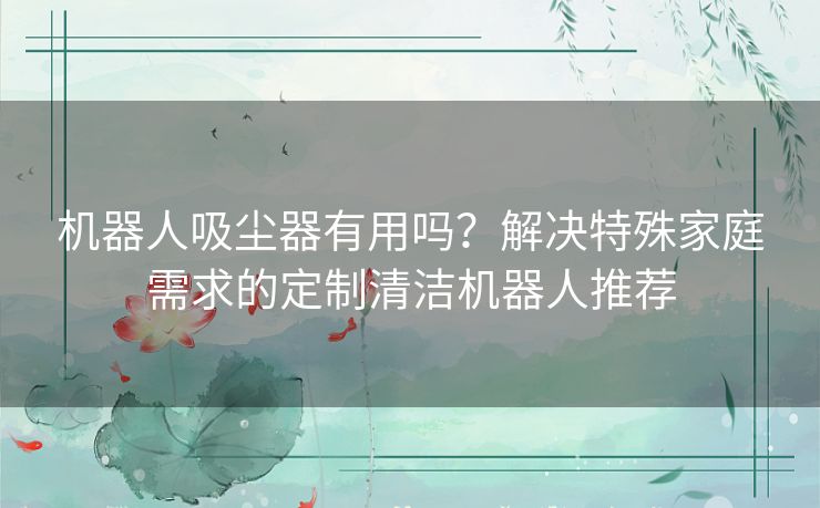 机器人吸尘器有用吗？解决特殊家庭需求的定制清洁机器人推荐