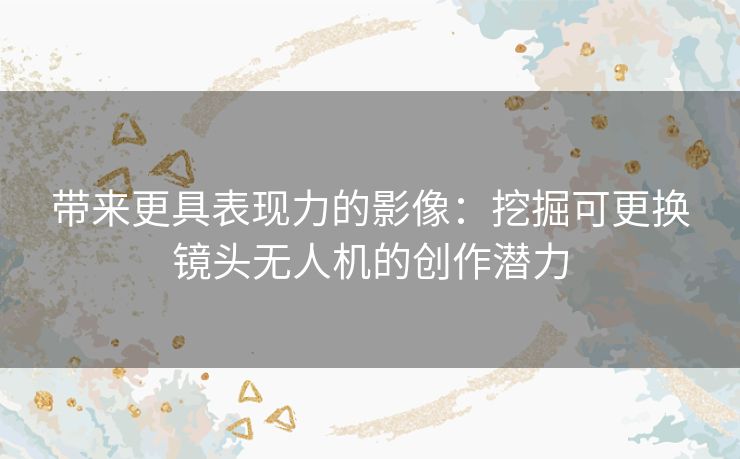 带来更具表现力的影像：挖掘可更换镜头无人机的创作潜力