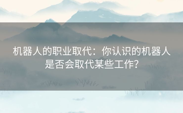 机器人的职业取代：你认识的机器人是否会取代某些工作？