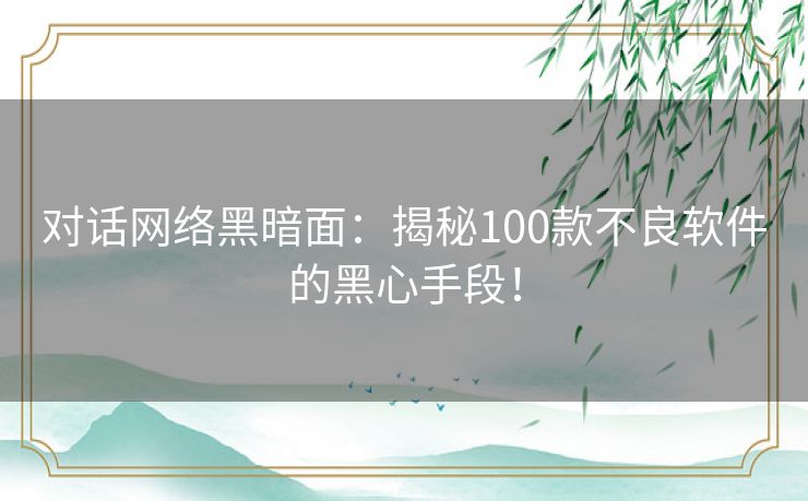 对话网络黑暗面：揭秘100款不良软件的黑心手段！