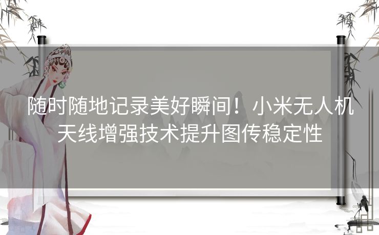 随时随地记录美好瞬间！小米无人机天线增强技术提升图传稳定性