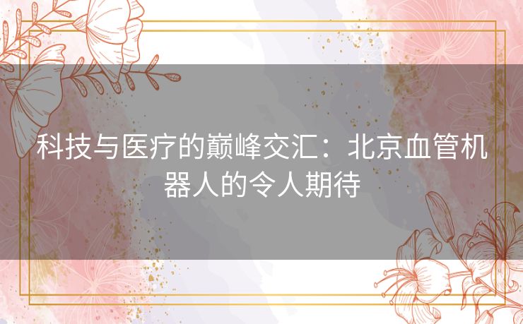 科技与医疗的巅峰交汇：北京血管机器人的令人期待