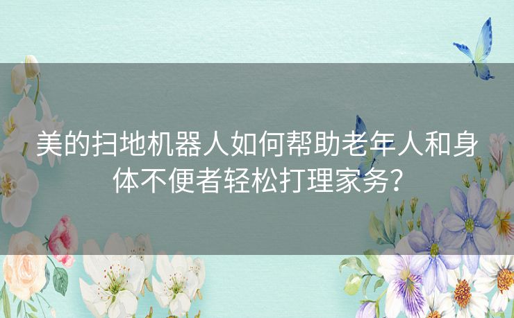 美的扫地机器人如何帮助老年人和身体不便者轻松打理家务？