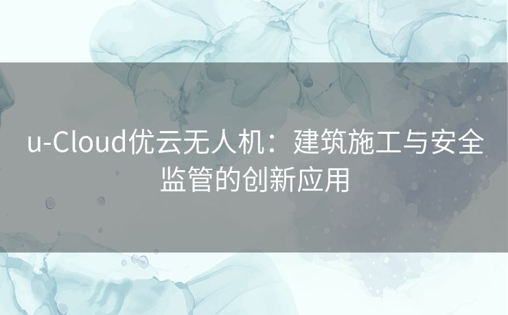 u-Cloud优云无人机：建筑施工与安全监管的创新应用